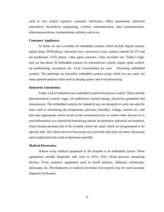 3
used in very market segment- consumer electronics, office automation, industrial
automation, biomedical engineering, wireless communication, data communication,
telecommunications, transportation, military and so on.
Consumer Appliances:
At home we use a number of embedded systems which include digital camera,
digital diary, DVD player, electronic toys, microwave oven, remote controls for TV and
air-conditioner, VCO player, video game consoles, video recorders etc. Today’s high-
tech car has about 20 embedded systems for transmission control, engine spark control,
air-conditioning, navigation etc. Even wristwatches are now becoming embedded
systems. The palmtops are powerful embedded systems using which we can carry out
many general-purpose tasks such as playing games and word processing.
Industrial Automation:
Today a lot of industries use embedded systems for process control. These include
pharmaceutical, cement, sugar, oil exploration, nuclear energy, electricity generation and
transmission. The embedded systems for industrial use are designed to carry out specific
tasks such as monitoring the temperature, pressure, humidity, voltage, current etc., and
then take appropriate action based on the monitored levels to control other devices or to
send information to a centralized monitoring station. In hazardous industrial environment,
where human presence has to be avoided, robots are used, which are programmed to do
specific jobs. The robots are now becoming very powerful and carry out many interesting
and complicated tasks such as hardware assembly.
Medical Electronics:
Almost every medical equipment in the hospital is an embedded system. These
equipments include diagnostic aids such as ECG, EEG, blood pressure measuring
devices, X-ray scanners; equipment used in blood analysis, radiation, colonscopy,
endoscopy etc. Developments in medical electronics have paved way for more accurate
diagnosis of diseases.
 