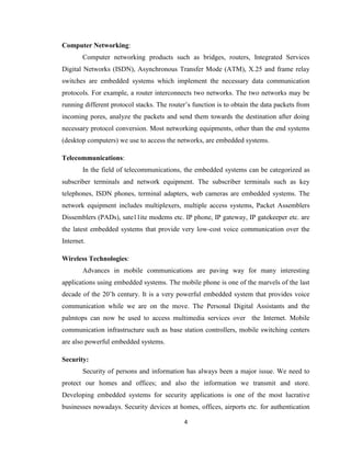 4
Computer Networking:
Computer networking products such as bridges, routers, Integrated Services
Digital Networks (ISDN), Asynchronous Transfer Mode (ATM), X.25 and frame relay
switches are embedded systems which implement the necessary data communication
protocols. For example, a router interconnects two networks. The two networks may be
running different protocol stacks. The router’s function is to obtain the data packets from
incoming pores, analyze the packets and send them towards the destination after doing
necessary protocol conversion. Most networking equipments, other than the end systems
(desktop computers) we use to access the networks, are embedded systems.
Telecommunications:
In the field of telecommunications, the embedded systems can be categorized as
subscriber terminals and network equipment. The subscriber terminals such as key
telephones, ISDN phones, terminal adapters, web cameras are embedded systems. The
network equipment includes multiplexers, multiple access systems, Packet Assemblers
Dissemblers (PADs), sate11ite modems etc. IP phone, IP gateway, IP gatekeeper etc. are
the latest embedded systems that provide very low-cost voice communication over the
Internet.
Wireless Technologies:
Advances in mobile communications are paving way for many interesting
applications using embedded systems. The mobile phone is one of the marvels of the last
decade of the 20’h century. It is a very powerful embedded system that provides voice
communication while we are on the move. The Personal Digital Assistants and the
palmtops can now be used to access multimedia services over the Internet. Mobile
communication infrastructure such as base station controllers, mobile switching centers
are also powerful embedded systems.
Security:
Security of persons and information has always been a major issue. We need to
protect our homes and offices; and also the information we transmit and store.
Developing embedded systems for security applications is one of the most lucrative
businesses nowadays. Security devices at homes, offices, airports etc. for authentication
 