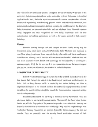 5
and verification are embedded systems. Encryption devices are nearly 99 per cent of the
processors that are manufactured end up in~ embedded systems. Embedded systems find
applications in . every industrial segment- consumer electronics, transportation, avionics,
biomedical engineering, manufacturing, process control and industrial automation, data
communication, telecommunication, defense, security etc. Used to encrypt the data/voice
being transmitted on communication links such as telephone lines. Biometric systems
using fingerprint and face recognition are now being extensively used for user
authentication in banking applications as well as for access control in high security
buildings.
Finance:
Financial dealing through cash and cheques are now slowly paving way for
transactions using smart cards and ATM (Automatic Teller Machine, also expanded as
Any Time Money) machines. Smart card, of the size of a credit card, has a small micro-
controller and memory; and it interacts with the smart card reader! ATM machine and
acts as an electronic wallet. Smart card technology has the capability of ushering in a
cashless society. Well, the list goes on. It is no exaggeration to say that eyes wherever
you go, you can see, or at least feel, the work of an embedded system.
1.2 OBJECTIVE OF THE PROJECT
In the New era of technology all system has to be updated, Indian Railway is the
2nd largest Rail Network in India it is the backbone of public and goods transport in
India. Bulk of long distance traffic is carried by the Indian Railway. we think to
implement biometrics in our research and then decided to use fingerprint module also for
the add-on for user flexibility using GSM module for Communication purpose of sending
and receiving message.
In our Project Research we are trying to minimize railway Reservation Fraud and
give more facility to traveler and improve society. Also simplify the Reservation System
in that we will take fingerprint of the person who goes for reservation/ticket booking and
help a lot humanitarian by this innovative technology. Why we have adopted Finger Print
Technology because Fingerprints are imprints formed by friction ridges of the skin and
thumbs. They are generally used for security based application because of their
 