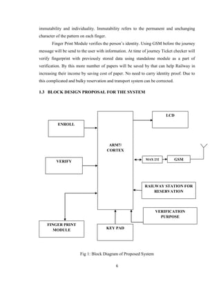 6
immutability and individuality. Immutability refers to the permanent and unchanging
character of the pattern on each finger.
Finger Print Module verifies the person’s identity. Using GSM before the journey
message will be send to the user with information. At time of journey Ticket checker will
verify fingerprint with previously stored data using standalone module as a part of
verification. By this more number of papers will be saved by that can help Railway in
increasing their income by saving cost of paper. No need to carry identity proof. Due to
this complicated and bulky reservation and transport system can be corrected.
1.3 BLOCK DESIGN PROPOSAL FOR THE SYSTEM
Fig 1: Block Diagram of Proposed System
ENROLL
ARM7/
CORTEX
GSM
RAILWAY STATION FOR
RESERVATION
KEY PAD
FINGER PRINT
MODULE
LCD
VERIFY
VERIFICATION
PURPOSE
MAX 232
 