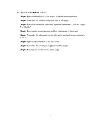 7
1.4 ORGANISZATION OF THESIS
Chapter 1 provides brief history of the project, describes major capabilities
Chapter 2 describes the hardware component used in this project
Chapter 3 provides information on the two important components “GSM and Finger
Print Module.”
Chapter 4 provides the circuit operation and flow chart design of the project
Chapter 5 provides the information on the software kit used and the procedure how
to use it
Chapter 6 provides the snapshots of the final result
Chapter 7 describes the advantages & application of the project
Chapter 8 includes the conclusion and future scope
 