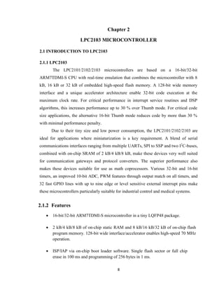 8
Chapter 2
LPC2103 MICROCONTROLLER
2.1 INTRODUCTION TO LPC2103
2.1.1 LPC2103
The LPC2101/2102/2103 microcontrollers are based on a 16-bit/32-bit
ARM7TDMI-S CPU with real-time emulation that combines the microcontroller with 8
kB, 16 kB or 32 kB of embedded high-speed flash memory. A 128-bit wide memory
interface and a unique accelerator architecture enable 32-bit code execution at the
maximum clock rate. For critical performance in interrupt service routines and DSP
algorithms, this increases performance up to 30 % over Thumb mode. For critical code
size applications, the alternative 16-bit Thumb mode reduces code by more than 30 %
with minimal performance penalty.
Due to their tiny size and low power consumption, the LPC2101/2102/2103 are
ideal for applications where miniaturization is a key requirement. A blend of serial
communications interfaces ranging from multiple UARTs, SPI to SSP and two I2
C-buses,
combined with on-chip SRAM of 2 kB/4 kB/8 kB, make these devices very well suited
for communication gateways and protocol converters. The superior performance also
makes these devices suitable for use as math coprocessors. Various 32-bit and 16-bit
timers, an improved 10-bit ADC, PWM features through output match on all timers, and
32 fast GPIO lines with up to nine edge or level sensitive external interrupt pins make
these microcontrollers particularly suitable for industrial control and medical systems.
2.1.2 Features
 16-bit/32-bit ARM7TDMI-S microcontroller in a tiny LQFP48 package.
 2 kB/4 kB/8 kB of on-chip static RAM and 8 kB/16 kB/32 kB of on-chip flash
program memory. 128-bit wide interface/accelerator enables high-speed 70 MHz
operation.
 ISP/IAP via on-chip boot loader software. Single flash sector or full chip
erase in 100 ms and programming of 256 bytes in 1 ms.
 