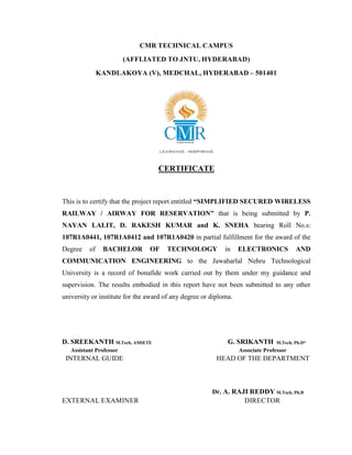 CMR TECHNICAL CAMPUS
(AFFLIATED TO JNTU, HYDERABAD)
KANDLAKOYA (V), MEDCHAL, HYDERABAD – 501401
CERTIFICATE
This is to certify that the project report entitled “SIMPLIFIED SECURED WIRELESS
RAILWAY / AIRWAY FOR RESERVATION” that is being submitted by P.
NAYAN LALIT, D. RAKESH KUMAR and K. SNEHA bearing Roll No.s:
107R1A0441, 107R1A0412 and 107R1A0420 in partial fulfillment for the award of the
Degree of BACHELOR OF TECHNOLOGY in ELECTRONICS AND
COMMUNICATION ENGINEERING to the Jawaharlal Nehru Technological
University is a record of bonafide work carried out by them under my guidance and
supervision. The results embodied in this report have not been submitted to any other
university or institute for the award of any degree or diploma.
D. SREEKANTH M.Tech, AMIETE G. SRIKANTH M.Tech, Ph.D*
Assistant Professor Associate Professor
INTERNAL GUIDE HEAD OF THE DEPARTMENT
Dr. A. RAJI REDDY M.Tech, Ph.D
EXTERNAL EXAMINER DIRECTOR
 