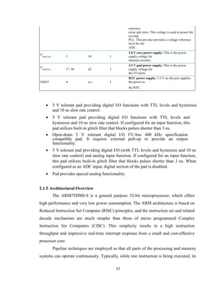 17
minimize
noise and error. This voltage is used to power the
on-chip
PLL. This pin also provides a voltage reference
level for the
ADC.
V
DD(1V8) 5 10 I
1.8 V core power supply: This is the power
supply voltage for
internal circuitry.
V
DD(3V3) 17, 40 42 I
3.3 V pad power supply: This is the power
supply voltage for
the I/O ports.
VBAT 4 n.c. I
RTC power supply: 3.3 V on this pin supplies
the power to
the RTC.
 5 V tolerant pad providing digital I/O functions with TTL levels and hysteresis
and 10 ns slew rate control.
 5 V tolerant pad providing digital I/O functions with TTL levels and
hysteresis and 10 ns slew rate control. If configured for an input function, this
pad utilizes built-in glitch filter that blocks pulses shorter than 3 ns.
 Open-drain 5 V tolerant digital I/O I2
C-bus 400 kHz specification
compatible pad. It requires external pull-up to provide an output
functionality.
 5 V tolerant pad providing digital I/O (with TTL levels and hysteresis and 10 ns
slew rate control) and analog input function. If configured for an input function,
this pad utilizes built-in glitch filter that blocks pulses shorter than 3 ns. When
configured as an ADC input, digital section of the pad is disabled.
 Pad provides special analog functionality.
2.1.5 Architectural Overview
The ARM7TDMI-S is a general purpose 32-bit microprocessor, which offers
high performance and very low power consumption. The ARM architecture is based on
Reduced Instruction Set Computer (RISC) principles, and the instruction set and related
decode mechanism are much simpler than those of micro programmed Complex
Instruction Set Computers (CISC). This simplicity results in a high instruction
throughput and impressive real-time interrupt response from a small and cost-effective
processor core.
Pipeline techniques are employed so that all parts of the processing and memory
systems can operate continuously. Typically, while one instruction is being executed, its
 