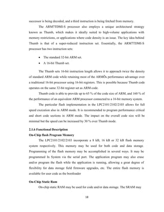 18
successor is being decoded, and a third instruction is being fetched from memory.
The ARM7TDMI-S processor also employs a unique architectural strategy
known as Thumb, which makes it ideally suited to high-volume applications with
memory restrictions, or applications where code density is an issue. The key idea behind
Thumb is that of a super-reduced instruction set. Essentially, the ARM7TDMI-S
processor has two instruction sets:
 The standard 32-bit ARM set.
 A 16-bit Thumb set.
The Thumb sets 16-bit instruction length allows it to approach twice the density
of standard ARM code while retaining most of the ARMÕs performance advantage over
a traditional 16-bit processor using 16-bit registers. This is possible because Thumb code
operates on the same 32-bit register set as ARM code.
Thumb code is able to provide up to 65 % of the code size of ARM, and 160 % of
the performance of an equivalent ARM processor connected to a 16-bit memory system.
The particular flash implementation in the LPC2101/2102/2103 allows for full
speed execution also in ARM mode. It is recommended to program performance critical
and short code sections in ARM mode. The impact on the overall code size will be
minimal but the speed can be increased by 30 % over Thumb mode.
2.1.6 Functional Description
On-Chip flash Program Memory
The LPC2101/2102/2103 incorporate a 8 kB, 16 kB or 32 kB flash memory
system respectively. This memory may be used for both code and data storage.
Programming of the flash memory may be accomplished in several ways. It may be
programmed In System via the serial port. The application program may also erase
and/or program the flash while the application is running, allowing a great degree of
flexibility for data storage field firmware upgrades, etc. The entire flash memory is
available for user code as the bootloader
On-Chip Static Ram
On-chip static RAM may be used for code and/or data storage. The SRAM may
 