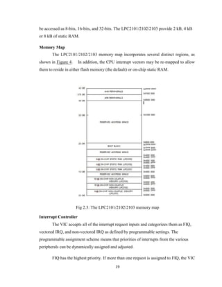 19
be accessed as 8-bits, 16-bits, and 32-bits. The LPC2101/2102/2103 provide 2 kB, 4 kB
or 8 kB of static RAM.
Memory Map
The LPC2101/2102/2103 memory map incorporates several distinct regions, as
shown in Figure 4. In addition, the CPU interrupt vectors may be re-mapped to allow
them to reside in either flash memory (the default) or on-chip static RAM.
Fig 2.3: The LPC2101/2102/2103 memory map
Interrupt Controller
The VIC accepts all of the interrupt request inputs and categorizes them as FIQ,
vectored IRQ, and non-vectored IRQ as defined by programmable settings. The
programmable assignment scheme means that priorities of interrupts from the various
peripherals can be dynamically assigned and adjusted.
FIQ has the highest priority. If more than one request is assigned to FIQ, the VIC
 