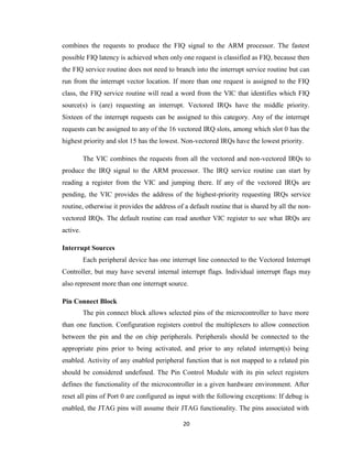 20
combines the requests to produce the FIQ signal to the ARM processor. The fastest
possible FIQ latency is achieved when only one request is classified as FIQ, because then
the FIQ service routine does not need to branch into the interrupt service routine but can
run from the interrupt vector location. If more than one request is assigned to the FIQ
class, the FIQ service routine will read a word from the VIC that identifies which FIQ
source(s) is (are) requesting an interrupt. Vectored IRQs have the middle priority.
Sixteen of the interrupt requests can be assigned to this category. Any of the interrupt
requests can be assigned to any of the 16 vectored IRQ slots, among which slot 0 has the
highest priority and slot 15 has the lowest. Non-vectored IRQs have the lowest priority.
The VIC combines the requests from all the vectored and non-vectored IRQs to
produce the IRQ signal to the ARM processor. The IRQ service routine can start by
reading a register from the VIC and jumping there. If any of the vectored IRQs are
pending, the VIC provides the address of the highest-priority requesting IRQs service
routine, otherwise it provides the address of a default routine that is shared by all the non-
vectored IRQs. The default routine can read another VIC register to see what IRQs are
active.
Interrupt Sources
Each peripheral device has one interrupt line connected to the Vectored Interrupt
Controller, but may have several internal interrupt flags. Individual interrupt flags may
also represent more than one interrupt source.
Pin Connect Block
The pin connect block allows selected pins of the microcontroller to have more
than one function. Configuration registers control the multiplexers to allow connection
between the pin and the on chip peripherals. Peripherals should be connected to the
appropriate pins prior to being activated, and prior to any related interrupt(s) being
enabled. Activity of any enabled peripheral function that is not mapped to a related pin
should be considered undefined. The Pin Control Module with its pin select registers
defines the functionality of the microcontroller in a given hardware environment. After
reset all pins of Port 0 are configured as input with the following exceptions: If debug is
enabled, the JTAG pins will assume their JTAG functionality. The pins associated with
 