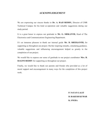 ACKNOWLEDGEMENT
We are expressing our sincere thanks to Dr. A. RAJI REDDY, Director of CMR
Technical Campus for his kind co-operation and valuable suggestions during our
study period.
It is a great honor to express our gratitude to Mr. G. SRIKANTH, Head of The
Electronics and Communications Engineering Department.
It’s an immense pleasure to thank our internal guide Mr. D. SREEKANTH, for
supporting us throughout our project. His/her inspiring remarks, simulating guidance,
valuable suggestions and influencing encouragement helped us greatly in the
completion of our project.
We would like to express our sense of gratitude to our project coordinator Mrs. B.
RAGINI REDDY for supporting us throughout our project.
Finally, we would like to thank our parents and friends who provided us a lot of
moral support and encouragement in many ways for the completion of this project
work.
P. NAYAN LALIT
D. RAKESH KUMAR
K. SNEHA
 