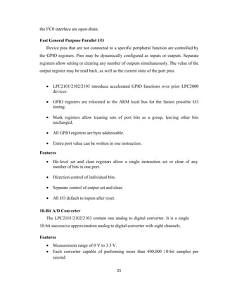21
the I2
C0 interface are open-drain.
Fast General Purpose Parallel I/O
Device pins that are not connected to a specific peripheral function are controlled by
the GPIO registers. Pins may be dynamically configured as inputs or outputs. Separate
registers allow setting or clearing any number of outputs simultaneously. The value of the
output register may be read back, as well as the current state of the port pins.
 LPC2101/2102/2103 introduce accelerated GPIO functions over prior LPC2000
devices:
 GPIO registers are relocated to the ARM local bus for the fastest possible I/O
timing.
 Mask registers allow treating sets of port bits as a group, leaving other bits
unchanged.
 All GPIO registers are byte addressable.
 Entire port value can be written in one instruction.
Features
 Bit-level set and clear registers allow a single instruction set or clear of any
number of bits in one port.
 Direction control of individual bits.
 Separate control of output set and clear.
 All I/O default to inputs after reset.
10-Bit A/D Converter
The LPC2101/2102/2103 contain one analog to digital converter. It is a single
10-bit successive approximation analog to digital converter with eight channels.
Features
 Measurement range of 0 V to 3.3 V.
 Each converter capable of performing more than 400,000 10-bit samples per
second.
 