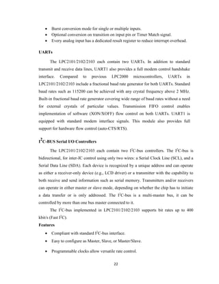 22
 Burst conversion mode for single or multiple inputs.
 Optional conversion on transition on input pin or Timer Match signal.
 Every analog input has a dedicated result register to reduce interrupt overhead.
UARTs
The LPC2101/2102/2103 each contain two UARTs. In addition to standard
transmit and receive data lines, UART1 also provides a full modem control handshake
interface. Compared to previous LPC2000 microcontrollers, UARTs in
LPC2101/2102/2103 include a fractional baud rate generator for both UARTs. Standard
baud rates such as 115200 can be achieved with any crystal frequency above 2 MHz.
Built-in fractional baud rate generator covering wide range of baud rates without a need
for external crystals of particular values. Transmission FIFO control enables
implementation of software (XON/XOFF) flow control on both UARTs. UART1 is
equipped with standard modem interface signals. This module also provides full
support for hardware flow control (auto-CTS/RTS).
I
2
C-BUS Serial I/O Controllers
The LPC2101/2102/2103 each contain two I2
C-bus controllers. The I2
C-bus is
bidirectional, for inter-IC control using only two wires: a Serial Clock Line (SCL), and a
Serial Data Line (SDA). Each device is recognized by a unique address and can operate
as either a receiver-only device (e.g., LCD driver) or a transmitter with the capability to
both receive and send information such as serial memory. Transmitters and/or receivers
can operate in either master or slave mode, depending on whether the chip has to initiate
a data transfer or is only addressed. The I2
C-bus is a multi-master bus, it can be
controlled by more than one bus master connected to it.
The I2
C-bus implemented in LPC2101/2102/2103 supports bit rates up to 400
kbit/s (Fast I2
C).
Features
 Compliant with standard I2
C-bus interface.
 Easy to configure as Master, Slave, or Master/Slave.
 Programmable clocks allow versatile rate control.
 