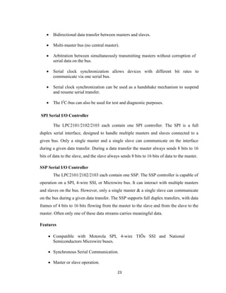 23
 Bidirectional data transfer between masters and slaves.
 Multi-master bus (no central master).
 Arbitration between simultaneously transmitting masters without corruption of
serial data on the bus.
 Serial clock synchronization allows devices with different bit rates to
communicate via one serial bus.
 Serial clock synchronization can be used as a handshake mechanism to suspend
and resume serial transfer.
 The I2
C-bus can also be used for test and diagnostic purposes.
SPI Serial I/O Controller
The LPC2101/2102/2103 each contain one SPI controller. The SPI is a full
duplex serial interface, designed to handle multiple masters and slaves connected to a
given bus. Only a single master and a single slave can communicate on the interface
during a given data transfer. During a data transfer the master always sends 8 bits to 16
bits of data to the slave, and the slave always sends 8 bits to 16 bits of data to the master.
SSP Serial I/O Controller
The LPC2101/2102/2103 each contain one SSP. The SSP controller is capable of
operation on a SPI, 4-wire SSI, or Microwire bus. It can interact with multiple masters
and slaves on the bus. However, only a single master & a single slave can communicate
on the bus during a given data transfer. The SSP supports full duplex transfers, with data
frames of 4 bits to 16 bits flowing from the master to the slave and from the slave to the
master. Often only one of these data streams carries meaningful data.
Features
 Compatible with Motorola SPI, 4-wire TIÕs SSI and National
Semiconductors Microwire buses.
 Synchronous Serial Communication.
 Master or slave operation.
 