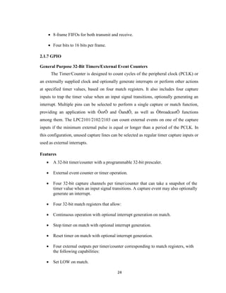 24
 8-frame FIFOs for both transmit and receive.
 Four bits to 16 bits per frame.
2.1.7 GPIO
General Purpose 32-Bit Timers/External Event Counters
The Timer/Counter is designed to count cycles of the peripheral clock (PCLK) or
an externally supplied clock and optionally generate interrupts or perform other actions
at specified timer values, based on four match registers. It also includes four capture
inputs to trap the timer value when an input signal transitions, optionally generating an
interrupt. Multiple pins can be selected to perform a single capture or match function,
providing an application with ÔorÕ and ÔandÕ, as well as ÔbroadcastÕ functions
among them. The LPC2101/2102/2103 can count external events on one of the capture
inputs if the minimum external pulse is equal or longer than a period of the PCLK. In
this configuration, unused capture lines can be selected as regular timer capture inputs or
used as external interrupts.
Features
 A 32-bit timer/counter with a programmable 32-bit prescaler.
 External event counter or timer operation.
 Four 32-bit capture channels per timer/counter that can take a snapshot of the
timer value when an input signal transitions. A capture event may also optionally
generate an interrupt.
 Four 32-bit match registers that allow:
 Continuous operation with optional interrupt generation on match.
 Stop timer on match with optional interrupt generation.
 Reset timer on match with optional interrupt generation.
 Four external outputs per timer/counter corresponding to match registers, with
the following capabilities:
 Set LOW on match.
 