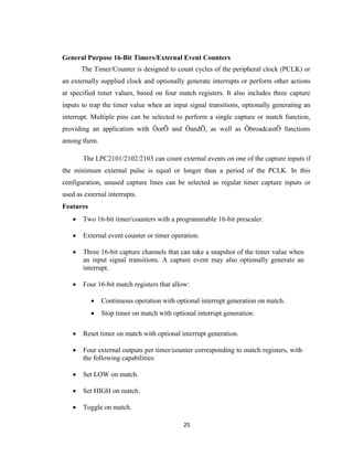 25
General Purpose 16-Bit Timers/External Event Counters
The Timer/Counter is designed to count cycles of the peripheral clock (PCLK) or
an externally supplied clock and optionally generate interrupts or perform other actions
at specified timer values, based on four match registers. It also includes three capture
inputs to trap the timer value when an input signal transitions, optionally generating an
interrupt. Multiple pins can be selected to perform a single capture or match function,
providing an application with ÔorÕ and ÔandÕ, as well as ÔbroadcastÕ functions
among them.
The LPC2101/2102/2103 can count external events on one of the capture inputs if
the minimum external pulse is equal or longer than a period of the PCLK. In this
configuration, unused capture lines can be selected as regular timer capture inputs or
used as external interrupts.
Features
 Two 16-bit timer/counters with a programmable 16-bit prescaler.
 External event counter or timer operation.
 Three 16-bit capture channels that can take a snapshot of the timer value when
an input signal transitions. A capture event may also optionally generate an
interrupt.
 Four 16-bit match registers that allow:
 Continuous operation with optional interrupt generation on match.
 Stop timer on match with optional interrupt generation.
 Reset timer on match with optional interrupt generation.
 Four external outputs per timer/counter corresponding to match registers, with
the following capabilities:
 Set LOW on match.
 Set HIGH on match.
 Toggle on match.
 