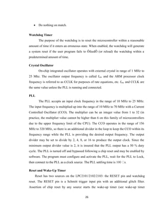 26
 Do nothing on match.
Watchdog Timer
The purpose of the watchdog is to reset the microcontroller within a reasonable
amount of time if it enters an erroneous state. When enabled, the watchdog will generate
a system reset if the user program fails to ÔfeedÕ (or reload) the watchdog within a
predetermined amount of time.
Crystal Oscillator
On-chip integrated oscillator operates with external crystal in range of 1 MHz to
25 Mhz. The oscillator output frequency is called fosc and the ARM processor clock
frequency is referred to as CCLK for purposes of rate equations, etc. fosc and CCLK are
the same value unless the PLL is running and connected.
PLL
The PLL accepts an input clock frequency in the range of 10 MHz to 25 MHz.
The input frequency is multiplied up into the range of 10 MHz to 70 MHz with a Current
Controlled Oscillator (CCO). The multiplier can be an integer value from 1 to 32 (in
practice, the multiplier value cannot be higher than 6 on this family of microcontrollers
due to the upper frequency limit of the CPU). The CCO operates in the range of 156
MHz to 320 MHz, so there is an additional divider in the loop to keep the CCO within its
frequency range while the PLL is providing the desired output frequency. The output
divider may be set to divide by 2, 4, 8, or 16 to produce the output clock. Since the
minimum output divider value is 2, it is insured that the PLL output has a 50 % duty
cycle. The PLL is turned off and bypassed following a chip reset and may be enabled by
software. The program must configure and activate the PLL, wait for the PLL to Lock,
Reset and Wake-Up Timer
Reset has two sources on the LPC2101/2102/2103: the RESET pin and watchdog
reset. The RESET pin is a Schmitt trigger input pin with an additional glitch filter.
Assertion of chip reset by any source starts the wake-up timer (see wake-up timer
 