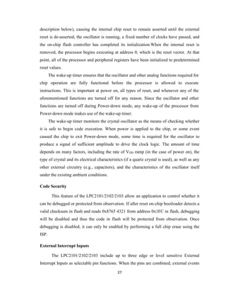 27
description below), causing the internal chip reset to remain asserted until the external
reset is de-asserted, the oscillator is running, a fixed number of clocks have passed, and
the on-chip flash controller has completed its initialization.When the internal reset is
removed, the processor begins executing at address 0, which is the reset vector. At that
point, all of the processor and peripheral registers have been initialized to predetermined
reset values.
The wake-up timer ensures that the oscillator and other analog functions required for
chip operation are fully functional before the processor is allowed to execute
instructions. This is important at power on, all types of reset, and whenever any of the
aforementioned functions are turned off for any reason. Since the oscillator and other
functions are turned off during Power-down mode, any wake-up of the processor from
Power-down mode makes use of the wake-up timer.
The wake-up timer monitors the crystal oscillator as the means of checking whether
it is safe to begin code execution. When power is applied to the chip, or some event
caused the chip to exit Power-down mode, some time is required for the oscillator to
produce a signal of sufficient amplitude to drive the clock logic. The amount of time
depends on many factors, including the rate of VDD ramp (in the case of power on), the
type of crystal and its electrical characteristics (if a quartz crystal is used), as well as any
other external circuitry (e.g., capacitors), and the characteristics of the oscillator itself
under the existing ambient conditions.
Code Security
This feature of the LPC2101/2102/2103 allow an application to control whether it
can be debugged or protected from observation. If after reset on-chip bootloader detects a
valid checksum in flash and reads 0x8765 4321 from address 0x1FC in flash, debugging
will be disabled and thus the code in flash will be protected from observation. Once
debugging is disabled, it can only be enabled by performing a full chip erase using the
ISP.
External Interrupt Inputs
The LPC2101/2102/2103 include up to three edge or level sensitive External
Interrupt Inputs as selectable pin functions. When the pins are combined, external events
 
