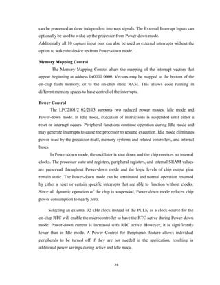 28
can be processed as three independent interrupt signals. The External Interrupt Inputs can
optionally be used to wake-up the processor from Power-down mode.
Additionally all 10 capture input pins can also be used as external interrupts without the
option to wake the device up from Power-down mode.
Memory Mapping Control
The Memory Mapping Control alters the mapping of the interrupt vectors that
appear beginning at address 0x0000 0000. Vectors may be mapped to the bottom of the
on-chip flash memory, or to the on-chip static RAM. This allows code running in
different memory spaces to have control of the interrupts.
Power Control
The LPC2101/2102/2103 supports two reduced power modes: Idle mode and
Power-down mode. In Idle mode, execution of instructions is suspended until either a
reset or interrupt occurs. Peripheral functions continue operation during Idle mode and
may generate interrupts to cause the processor to resume execution. Idle mode eliminates
power used by the processor itself, memory systems and related controllers, and internal
buses.
In Power-down mode, the oscillator is shut down and the chip receives no internal
clocks. The processor state and registers, peripheral registers, and internal SRAM values
are preserved throughout Power-down mode and the logic levels of chip output pins
remain static. The Power-down mode can be terminated and normal operation resumed
by either a reset or certain specific interrupts that are able to function without clocks.
Since all dynamic operation of the chip is suspended, Power-down mode reduces chip
power consumption to nearly zero.
Selecting an external 32 kHz clock instead of the PCLK as a clock-source for the
on-chip RTC will enable the microcontroller to have the RTC active during Power-down
mode. Power-down current is increased with RTC active. However, it is significantly
lower than in Idle mode. A Power Control for Peripherals feature allows individual
peripherals to be turned off if they are not needed in the application, resulting in
additional power savings during active and Idle mode.
 