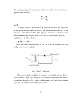 30
The secondary voltage of the transformer depends on the number of turns in the Primary
as well as in the secondary.
Rectifier
A rectifier is a device that converts an AC signal into DC signal. For rectification
purpose we use a diode, a diode is a device that allows current to pass only in one
direction i.e. when the anode of the diode is positive with respect to the cathode also
called as forward biased condition & blocks current in the reversed biased condition.
Rectifier can be classified as follows:
1) Half Wave rectifier.
This is the simplest type of rectifier as you can see in the diagram a half wave
rectifier consists of only one diode.
Fig 2.6: Half Wave Rectifier
When an AC signal is applied to it during the positive half cycle the diode is
forward biased & current flows through it. But during the negative half cycle diode is
reverse biased & no current flows through it. Since only one half of the input reaches the
output, it is very inefficient to be used in power supplies.
 