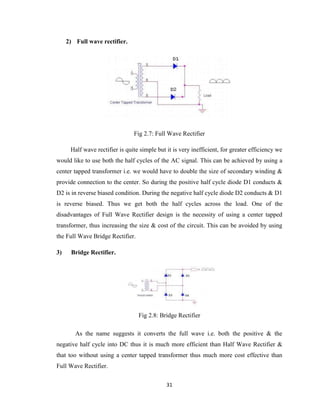 31
2) Full wave rectifier.
Fig 2.7: Full Wave Rectifier
Half wave rectifier is quite simple but it is very inefficient, for greater efficiency we
would like to use both the half cycles of the AC signal. This can be achieved by using a
center tapped transformer i.e. we would have to double the size of secondary winding &
provide connection to the center. So during the positive half cycle diode D1 conducts &
D2 is in reverse biased condition. During the negative half cycle diode D2 conducts & D1
is reverse biased. Thus we get both the half cycles across the load. One of the
disadvantages of Full Wave Rectifier design is the necessity of using a center tapped
transformer, thus increasing the size & cost of the circuit. This can be avoided by using
the Full Wave Bridge Rectifier.
3) Bridge Rectifier.
Fig 2.8: Bridge Rectifier
As the name suggests it converts the full wave i.e. both the positive & the
negative half cycle into DC thus it is much more efficient than Half Wave Rectifier &
that too without using a center tapped transformer thus much more cost effective than
Full Wave Rectifier.
 