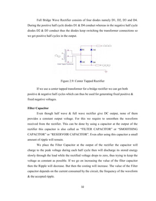 32
Full Bridge Wave Rectifier consists of four diodes namely D1, D2, D3 and D4.
During the positive half cycle diodes D1 & D4 conduct whereas in the negative half cycle
diodes D2 & D3 conduct thus the diodes keep switching the transformer connections so
we get positive half cycles in the output.
Figure 2.9: Center Tapped Rectifier
If we use a center tapped transformer for a bridge rectifier we can get both
positive & negative half cycles which can thus be used for generating fixed positive &
fixed negative voltages.
Filter Capacitor
Even though half wave & full wave rectifier give DC output, none of them
provides a constant output voltage. For this we require to smoothen the waveform
received from the rectifier. This can be done by using a capacitor at the output of the
rectifier this capacitor is also called as “FILTER CAPACITOR” or “SMOOTHING
CAPACITOR” or “RESERVOIR CAPACITOR”. Even after using this capacitor a small
amount of ripple will remain.
We place the Filter Capacitor at the output of the rectifier the capacitor will
charge to the peak voltage during each half cycle then will discharge its stored energy
slowly through the load while the rectified voltage drops to zero, thus trying to keep the
voltage as constant as possible. If we go on increasing the value of the filter capacitor
then the Ripple will decrease. But then the costing will increase. The value of the Filter
capacitor depends on the current consumed by the circuit, the frequency of the waveform
& the accepted ripple.
 