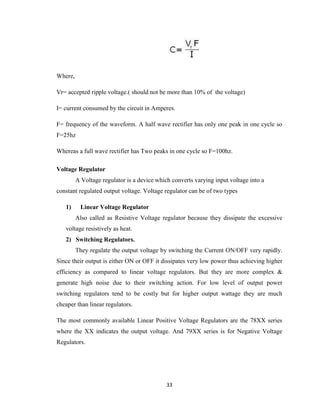33
Where,
Vr= accepted ripple voltage.( should not be more than 10% of the voltage)
I= current consumed by the circuit in Amperes.
F= frequency of the waveform. A half wave rectifier has only one peak in one cycle so
F=25hz
Whereas a full wave rectifier has Two peaks in one cycle so F=100hz.
Voltage Regulator
A Voltage regulator is a device which converts varying input voltage into a
constant regulated output voltage. Voltage regulator can be of two types
1) Linear Voltage Regulator
Also called as Resistive Voltage regulator because they dissipate the excessive
voltage resistively as heat.
2) Switching Regulators.
They regulate the output voltage by switching the Current ON/OFF very rapidly.
Since their output is either ON or OFF it dissipates very low power thus achieving higher
efficiency as compared to linear voltage regulators. But they are more complex &
generate high noise due to their switching action. For low level of output power
switching regulators tend to be costly but for higher output wattage they are much
cheaper than linear regulators.
The most commonly available Linear Positive Voltage Regulators are the 78XX series
where the XX indicates the output voltage. And 79XX series is for Negative Voltage
Regulators.
 
