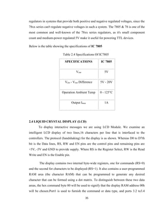 35
regulators in systems that provide both positive and negative regulated voltages, since the
78xx series can't regulate negative voltages in such a system. The 7805 & 78 is one of the
most common and well-known of the 78xx series regulators, as it's small component
count and medium-power regulated 5V make it useful for powering TTL devices.
Below is the table showing the specifications of IC 7805
Table 2.4 Specifications Of IC7805
2.4 LIQUID CRYSTAL DISPLAY (LCD)
To display interactive messages we are using LCD Module. We examine an
intelligent LCD display of two lines,16 characters per line that is interfaced to the
controllers. The protocol (handshaking) for the display is as shown. Whereas D0 to D7th
bit is the Data lines, RS, RW and EN pins are the control pins and remaining pins are
+5V, -5V and GND to provide supply. Where RS is the Register Select, RW is the Read
Write and EN is the Enable pin.
The display contains two internal byte-wide registers, one for commands (RS=0)
and the second for characters to be displayed (RS=1). It also contains a user-programmed
RAM area (the character RAM) that can be programmed to generate any desired
character that can be formed using a dot matrix. To distinguish between these two data
areas, the hex command byte 80 will be used to signify that the display RAM address 00h
will be chosen.Port1 is used to furnish the command or data type, and ports 3.2 to3.4
SPECIFICATIONS IC 7805
Vout 5V
Vein - Vout Difference 5V - 20V
Operation Ambient Temp 0 - 125°C
Output Imax 1A
 