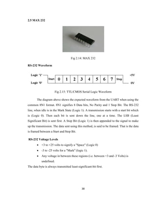 38
2.5 MAX 232
Fig 2.14: MAX 232
RS-232 Waveform
Fig 2.15: TTL/CMOS Serial Logic Waveform
The diagram above shows the expected waveform from the UART when using the
common 8N1 format. 8N1 signifies 8 Data bits, No Parity and 1 Stop Bit. The RS-232
line, when idle is in the Mark State (Logic 1). A transmission starts with a start bit which
is (Logic 0). Then each bit is sent down the line, one at a time. The LSB (Least
Significant Bit) is sent first. A Stop Bit (Logic 1) is then appended to the signal to make
up the transmission. The data sent using this method, is said to be framed. That is the data
is framed between a Start and Stop Bit.
RS-232 Voltage Levels
 +3 to +25 volts to signify a "Space" (Logic 0)
 -3 to -25 volts for a "Mark" (logic 1).
 Any voltage in between these regions (i.e. between +3 and -3 Volts) is
undefined.
The data byte is always transmitted least-significant-bit first.
 