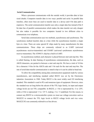 40
Serial Communication
When a processor communicates with the outside world, it provides data in byte
sized chunks. Computers transfer data in two ways: parallel and serial. In parallel data
transfers, often more lines are used to transfer data to a device and 8 bit data path is
expensive. The serial communication transfer uses only a single data line instead of the 8
bit data line of parallel communication which makes the data transfer not only cheaper
but also makes it possible for two computers located in two different cities to
communicate over telephone.
Serial data communication uses two methods, asynchronous and synchronous. The
synchronous method transfers data at a time while the asynchronous transfers a single
byte at a time. There are some special IC chips made by many manufacturers for data
communications. These chips are commonly referred to as UART (universal
asynchronous receiver-transmitter) and USART (universal synchronous asynchronous
receiver transmitter). The AT89C51 chip has a built in UART.
In asynchronous method, each character is placed between start and stop bits. This
is called framing. In data framing of asynchronous communications, the data, such as
ASCII characters, are packed in between a start and stop bit. We have a total of 10 bits
for a character: 8 bits for the ASCII code and 1 bit each for the start and stop bits. The
rate of serial data transfer communication is stated in bps or it can be called as baud rate.
To allow the compatibility among data communication equipment made by various
manufacturers, and interfacing standard called RS232 was set by the Electronics
industries Association in 1960. Today RS232 is the most widely used I/O interfacing
standard. This standard is used in PCs and numerous types of equipment. However, since
the standard was set long before the advent of the TTL logic family, its input and output
voltage levels are not TTL compatible. In RS232, a 1 bit is represented by -3 to -25V,
while a 0 bit is represented +3 to +25 V, making -3 to +3 undefined. For this reason, to
connect any RS232 to a microcontroller system we must use voltage converters such as
MAX232 to connect the TTL logic levels to RS232 voltage levels and vice versa.
MAX232 ICs are commonly referred to as line drivers.
 