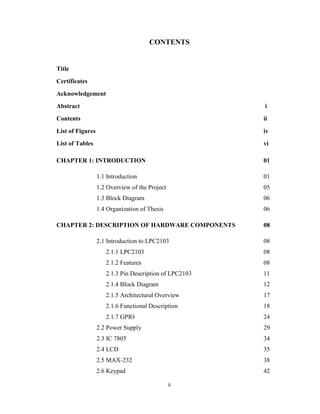 ii
CONTENTS
Title
Certificates
Acknowledgement
Abstract i
Contents ii
List of Figures iv
List of Tables vi
CHAPTER 1: INTRODUCTION 01
1.1 Introduction 01
1.2 Overview of the Project 05
1.3 Block Diagram 06
1.4 Organization of Thesis 06
CHAPTER 2: DESCRIPTION OF HARDWARE COMPONENTS 08
2.1 Introduction to LPC2103 08
2.1.1 LPC2103 08
2.1.2 Features 08
2.1.3 Pin Description of LPC2103 11
2.1.4 Block Diagram 12
2.1.5 Architectural Overview 17
2.1.6 Functional Description 18
2.1.7 GPIO 24
2.2 Power Supply 29
2.3 IC 7805 34
2.4 LCD 35
2.5 MAX-232 38
2.6 Keypad 42
 