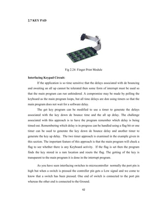 42
2.7 KEY PAD
Fig 2.24: Finger Print Module
Interfacing Keypad Circuit:
If the application is so time sensitive that the delays associated with de bouncing
and awaiting an all up cannot be tolerated then some form of interrupt must be used so
that the main program can run unhindered. A compromise may be made by polling the
keyboard as the main program loops, but all time delays are don using timers so that the
main program does not wait for a software delay.
The get key program can be modified to use a timer to generate the delays
associated with the key down de bounce time and the all up delay. The challenge
associated with this approach is to have the program remember which delay is being
timed out. Remembering which delay is in progress can be handled using a flag bit or one
timer can be used to generate the key down de bounce delay and another timer to
generate the key up delay. The two timer approach is examined in the example given in
this section. The important feature of this approach is that the main program will check a
flag to see whether there is any Keyboard activity. If the flag is set then the program
finds the key stored in a ram location and resets the flag. The getting of the key is
transparent to the main program it is done in the interrupt program.
As you have seen interfacing switches to microcontroller normally the port pin is
high but when a switch is pressed the controller pin gets a Low signal and we come to
know that a switch has been pressed. One end of switch is connected to the port pin
whereas the other end is connected to the Ground.
 