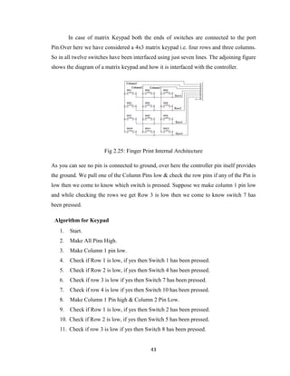 43
In case of matrix Keypad both the ends of switches are connected to the port
Pin.Over here we have considered a 4x3 matrix keypad i.e. four rows and three columns.
So in all twelve switches have been interfaced using just seven lines. The adjoining figure
shows the diagram of a matrix keypad and how it is interfaced with the controller.
Fig 2.25: Finger Print Internal Architecture
As you can see no pin is connected to ground, over here the controller pin itself provides
the ground. We pull one of the Column Pins low & check the row pins if any of the Pin is
low then we come to know which switch is pressed. Suppose we make column 1 pin low
and while checking the rows we get Row 3 is low then we come to know switch 7 has
been pressed.
Algorithm for Keypad
1. Start.
2. Make All Pins High.
3. Make Column 1 pin low.
4. Check if Row 1 is low, if yes then Switch 1 has been pressed.
5. Check if Row 2 is low, if yes then Switch 4 has been pressed.
6. Check if row 3 is low if yes then Switch 7 has been pressed.
7. Check if row 4 is low if yes then Switch 10 has been pressed.
8. Make Column 1 Pin high & Column 2 Pin Low.
9. Check if Row 1 is low, if yes then Switch 2 has been pressed.
10. Check if Row 2 is low, if yes then Switch 5 has been pressed.
11. Check if row 3 is low if yes then Switch 8 has been pressed.
 