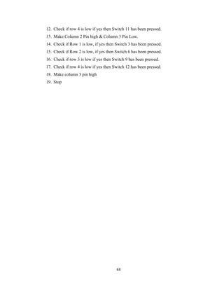 44
12. Check if row 4 is low if yes then Switch 11 has been pressed.
13. Make Column 2 Pin high & Column 3 Pin Low.
14. Check if Row 1 is low, if yes then Switch 3 has been pressed.
15. Check if Row 2 is low, if yes then Switch 6 has been pressed.
16. Check if row 3 is low if yes then Switch 9 has been pressed.
17. Check if row 4 is low if yes then Switch 12 has been pressed.
18. Make column 3 pin high
19. Stop
 