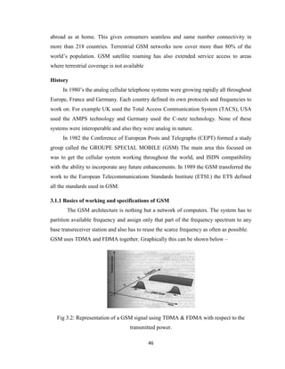 46
abroad as at home. This gives consumers seamless and same number connectivity in
more than 218 countries. Terrestrial GSM networks now cover more than 80% of the
world’s population. GSM satellite roaming has also extended service access to areas
where terrestrial coverage is not available
History
In 1980’s the analog cellular telephone systems were growing rapidly all throughout
Europe, France and Germany. Each country defined its own protocols and frequencies to
work on. For example UK used the Total Access Communication System (TACS), USA
used the AMPS technology and Germany used the C-netz technology. None of these
systems were interoperable and also they were analog in nature.
In 1982 the Conference of European Posts and Telegraphs (CEPT) formed a study
group called the GROUPE SPECIAL MOBILE (GSM) The main area this focused on
was to get the cellular system working throughout the world, and ISDN compatibility
with the ability to incorporate any future enhancements. In 1989 the GSM transferred the
work to the European Telecommunications Standards Institute (ETSI.) the ETS defined
all the standards used in GSM.
3.1.1 Basics of working and specifications of GSM
The GSM architecture is nothing but a network of computers. The system has to
partition available frequency and assign only that part of the frequency spectrum to any
base transreceiver station and also has to reuse the scarce frequency as often as possible.
GSM uses TDMA and FDMA together. Graphically this can be shown below –
Fig 3.2: Representation of a GSM signal using TDMA & FDMA with respect to the
transmitted power.
 