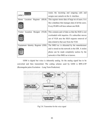49
(MSC)
routes the incoming and outgoing calls and
assigns user cannels on the A- interface.
Home Location Register (HLR) This register stores data of large no of users. It is
like a database that manages data of all the users.
Every PLMN will have atleast one HLR.
Visitor Location Resigter (VLR) This contains part of data so that the HLR is not
overloaded with inquiries. If a subscriber moves
out of VLR area the HLR requests removal of
data related to that user from the VLR.
Equipment Identity Register (EIR) The IMEI no. is allocated by the manufacturer
and is stored on the network in the EIR. A stolen
phone can be made completely useless by the
network/s if the IMEI no is known.
GSM is digital but voice is inherently analog. So the analog signal has to be
converted and then transmitted. The coding scheme used by GSM is RPE-LTP
(Rectangular pulse Excitation – Long Term Prediction)
Fig 3.4: Transmitter for the voice signal
 