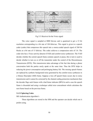50
Fig 3.5: Receiver for the Voice signal
The voice signal is sampled at 8000 bits/sec and is quantized to get a 13 bit
resolution corresponding to a bit rate of 104 kbits/sec. This signal is given to a speech
coder (codec) that compresses this speech into a source-coded speech signal of 260 bit
blocks at a bit rate of 13 kbit/sec. The codec achieves a compression ratio of 1:8. The
coder also has a Voice activity detector (VAD) and comfort noise synthesizer. The VAD
decides whether the current speech frame contains speech or pause, this is turn is used to
decide whether to turn on or off the transmitter under the control of the Discontinuous
Transmission (DTX). This transmission takes advantage of the fact that during a phone
conversation both the parties rarely speak at the same time. Thus the DTX helps in
reducing the power consumption and prolonging battery life. The missing speech frames
are replaced by synthetic background noise generated by the comfort noise synthesize in
a Silence Descriptor (SID) frame. Suppose a loss off speech frame occurs due to noisy
transmission and it cannot be corrected by the channel coding protection mechanism then
the decoder flags such frames with a bad frame indicator (BFI) In such a case the speech
frame is discarded and using a technique called error concealment which calculates the
next frame based on the previous frame.
3.1.3 Ciphering Codes
MS Authentication algorithm’s
These algorithms are stored in the SIM and the operator can decide which one it
prefers using.
 