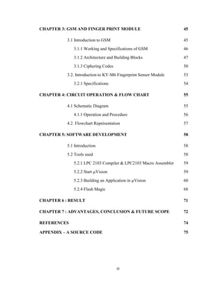 iii
CHAPTER 3: GSM AND FINGER PRINT MODULE 45
3.1 Introduction to GSM 45
3.1.1 Working and Specifications of GSM 46
3.1.2 Architecture and Building Blocks 47
3.1.3 Ciphering Codes 50
3.2. Introduction to KY-M6 Fingerprint Sensor Module 53
3.2.1 Specifications 54
CHAPTER 4: CIRCUIT OPERATION & FLOW CHART 55
4.1 Schematic Diagram 55
4.1.1 Operation and Procedure 56
4.2 Flowchart Représentation 57
CHAPTER 5: SOFTWARE DEVELOPMENT 58
5.1 Introduction 58
5.2 Tools used 58
5.2.1 LPC 2103 Compiler & LPC2103 Macro Assembler 59
5.2.2 Start µVision 59
5.2.3 Building an Application in µVision 60
5.2.4 Flash Magic 68
CHAPTER 6 : RESULT 71
CHAPTER 7 : ADVANTAGES, CONCLUSION & FUTURE SCOPE 72
REFERENCES 74
APPENDIX – A SOURCE CODE 75
 