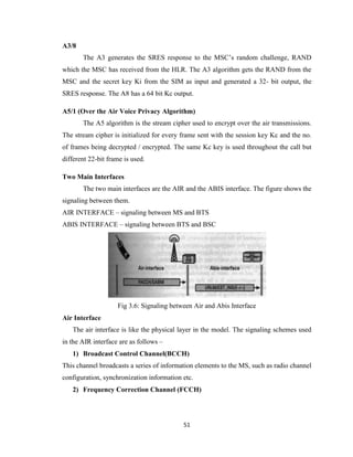 51
A3/8
The A3 generates the SRES response to the MSC’s random challenge, RAND
which the MSC has received from the HLR. The A3 algorithm gets the RAND from the
MSC and the secret key Ki from the SIM as input and generated a 32- bit output, the
SRES response. The A8 has a 64 bit Kc output.
A5/1 (Over the Air Voice Privacy Algorithm)
The A5 algorithm is the stream cipher used to encrypt over the air transmissions.
The stream cipher is initialized for every frame sent with the session key Kc and the no.
of frames being decrypted / encrypted. The same Kc key is used throughout the call but
different 22-bit frame is used.
Two Main Interfaces
The two main interfaces are the AIR and the ABIS interface. The figure shows the
signaling between them.
AIR INTERFACE – signaling between MS and BTS
ABIS INTERFACE – signaling between BTS and BSC
Fig 3.6: Signaling between Air and Abis Interface
Air Interface
The air interface is like the physical layer in the model. The signaling schemes used
in the AIR interface are as follows –
1) Broadcast Control Channel(BCCH)
This channel broadcasts a series of information elements to the MS, such as radio channel
configuration, synchronization information etc.
2) Frequency Correction Channel (FCCH)
 