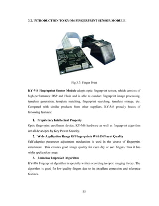 53
3.2. INTRODUCTION TO KY-M6 FINGERPRINT SENSOR MODULE
Fig 3.7: Finger Print
KY-M6 Fingerprint Sensor Module adopts optic fingerprint sensor, which consists of
high-performance DSP and Flash and is able to conduct fingerprint image processing,
template generation, template matching, fingerprint searching, template storage, etc.
Compared with similar products from other suppliers, KY-M6 proudly boasts of
following features:
1. Proprietary Intellectual Property
Optic fingerprint enrollment device, KY-M6 hardware as well as fingerprint algorithm
are all developed by Key Power Security.
2. Wide Application Range Of Fingerprints With Different Quality
Self-adaptive parameter adjustment mechanism is used in the course of fingerprint
enrollment. This ensures good image quality for even dry or wet fingers, thus it has
wider application range.
3. Immense Improved Algorithm
KY-M6 Fingerprint algorithm is specially written according to optic imaging theory. The
algorithm is good for low-quality fingers due to its excellent correction and tolerance
features.
 