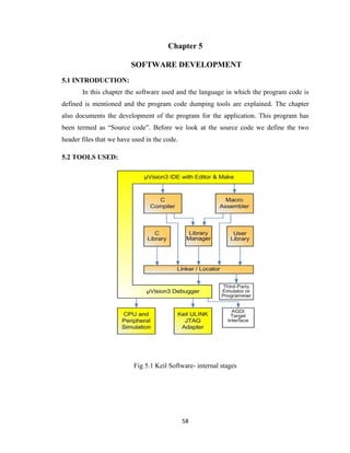 58
Chapter 5
SOFTWARE DEVELOPMENT
5.1 INTRODUCTION:
In this chapter the software used and the language in which the program code is
defined is mentioned and the program code dumping tools are explained. The chapter
also documents the development of the program for the application. This program has
been termed as “Source code”. Before we look at the source code we define the two
header files that we have used in the code.
5.2 TOOLS USED:
Fig 5.1 Keil Software- internal stages
 