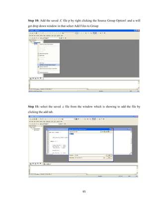 65
Step 10: Add the saved .C file p by right clicking the Source Group Option1 and u will
get drop down window in that select Add Files to Group
Step 11: select the saved .c file from the window which is showing to add the file by
clicking the add tab.
 