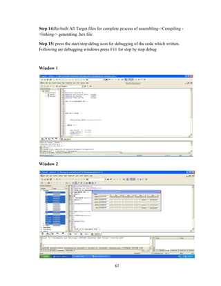 67
Step 14:Re-built All Target files for complete process of assembling->Compiling -
>linking-> generating .hex file
Step 15: press the start/stop debug icon for debugging of the code which written.
Following are debugging windows press F11 for step by step debug
Window 1
Window 2
 