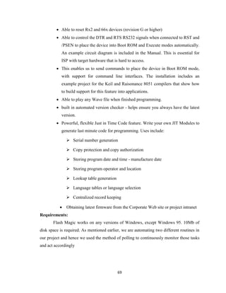 69
 Able to reset Rx2 and 66x devices (revision G or higher)
 Able to control the DTR and RTS RS232 signals when connected to RST and
/PSEN to place the device into Boot ROM and Execute modes automatically.
An example circuit diagram is included in the Manual. This is essential for
ISP with target hardware that is hard to access.
 This enables us to send commands to place the device in Boot ROM mode,
with support for command line interfaces. The installation includes an
example project for the Keil and Raisonance 8051 compilers that show how
to build support for this feature into applications.
 Able to play any Wave file when finished programming.
 built in automated version checker - helps ensure you always have the latest
version.
 Powerful, flexible Just in Time Code feature. Write your own JIT Modules to
generate last minute code for programming. Uses include:
 Serial number generation
 Copy protection and copy authorization
 Storing program date and time - manufacture date
 Storing program operator and location
 Lookup table generation
 Language tables or language selection
 Centralized record keeping
 Obtaining latest firmware from the Corporate Web site or project intranet
Requirements:
Flash Magic works on any versions of Windows, except Windows 95. 10Mb of
disk space is required. As mentioned earlier, we are automating two different routines in
our project and hence we used the method of polling to continuously monitor those tasks
and act accordingly
 