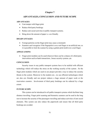 71
Chapter 7
ADVANTAGES, CONCLUSION AND FUTURE SCOPE
ADVANTAGES
 Cant tamper with finger print
 Reduce third party bookings
 Reduce anti social activities in public transport systems.
 Bring down the amount of paper i.e. eco friendly
DISADVANTAGES
 Foreign particles on the finger print may cause a mismatch
 Scanners can't recognize if the fingerprint is on a real finger or an artificial one, so
it is possible to trick the scanner by using a gelatin print mold over a real finger.
APPLICATIONS
 Finger print modules can be used wherever there can be a chance of a third party
intervention such as bank transactions , house security systems ,etc
CONCLUSION
Security issues in any public transport systems have to be tackled with efficient
technology which will reduce the stress on the working security of the system . So the
finger print modules which are used in our project provide a way to reduce the security
threats in the system. Moreover in the modern era , we use efficient technologies which
are also eco friendly and our project reduces a huge amount of paper work at the
reservation counters . Involvement of third party bookings can be reduced by a huge
extent.
FUTURE SCOPE
This system can be introduced in all public transport systems which facilitate long
distance travelling. Finger print scanning and biometric scanners can be used in the long
run to increase the security of the passengers travelling and reduce activities of anti social
elements. This system can also reduce the paperwork and ensure that all third party
bookings are avoided.
 