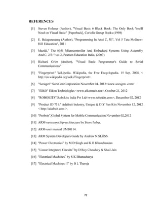 72
REFERENCES
[1] Steven Holzner (Author), "Visual Basic 6 Black Book: The Only Book You'll
Need on Visual Basic" [Paperback], Coriolis Group Books (1998)
[2] E. Balagurusamy (Author), "Programming In Ansi C, 5E", Vol 5 Tata McGraw-
Hill Education", 2011
[3] Mazidi," The 8051 Microcontroller And Embedded Systems Using Assembly
And C, 2/E ",vol 2, Pearson Education India, (2007)
[4] Richard Grier (Author), "Visual Basic Programmer's Guide to Serial
Communications"
[5] "Fingerprint." Wikipedia. Wikipedia, the Free Encyclopedia. 15 Sep. 2008. <
http://en.wikipedia.org/wiki/Fingerprint>.
[6] "Secugen" SecuGen Corporation November 04, 2012<www.secugen. com>
[7] "EIKO" Eikon Technologies <www.eikontech.net>, October 21, 2012
[8] "ROBOKITS",Robokits India Pvt Ltd<www.robokits.com>, December 02, 2012
[9] "Product ID 751." Adafruit Industry, Unique & DIY Fun Kits November 12, 2012
< http://adafruit.com >.
[10] "Probots",Global System for Mobile Communication November 02,2012
[11] ARM-systemonchip-architecture by Steve furber.
[12] ARM-user manual UM10114.
[13] ARM System Developers Guide by Andrew N.SLOSS
[14] "Power Electronics” by M D Singh and K B Khanchandan
[15] "Linear Integrated Circuits” by D Roy Choudary & Shail Jain
[16] "Electrical Machines” by S K Bhattacharya
[17] "Electrical Machines II” by B L Thereja
 