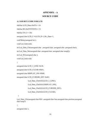73
APPENDIX – A
SOURCE CODE
A.1 SOURCE CODE FOR LCD
#define LCD_Data (0xFF)<<16
#define RS (0xFFFFFFFF)<<31
#define EN (1<<30)
unsigned char LCD_C=0,LCD_D=1,Wr_Data=1;
void Delay(unsigned int );
void Lcd_Init(void);
int Lcd_Data_Chr(unsigned char ,unsigned char ,unsigned char ,unsigned char);
int Lcd_Data_Str(unsigned char ,unsigned char ,unsigned char temp[]);
int Lcd_Wr(unsigned char );
void Lcd_Init(void)
{
unsigned char LCD_2_LINE=0x38;
unsigned char LCD_CLEAR=0X01;
unsigned char DISPLAY_ON=0X0E;
unsigned char LCD_CURSOR_OFF=0x0C;
Lcd_Data_Chr(0,0,0,LCD_2_LINE);
Lcd_Data_Chr(0,0,0,DISPLAY_ON);
Lcd_Data_Chr(0,0,0,LCD_CURSOR_OFF);
Lcd_Data_Chr(0,0,0,LCD_CLEAR);
}
Lcd_Data_Chr(unsigned char RS1 ,unsigned char line,unsigned char position,unsigned
char temp1)
{
unsigned char x;
 