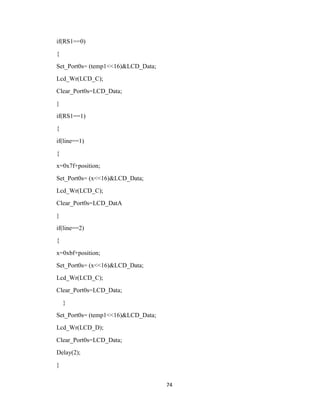 74
if(RS1==0)
{
Set_Port0s= (temp1<<16)&LCD_Data;
Lcd_Wr(LCD_C);
Clear_Port0s=LCD_Data;
}
if(RS1==1)
{
if(line==1)
{
x=0x7f+position;
Set_Port0s= (x<<16)&LCD_Data;
Lcd_Wr(LCD_C);
Clear_Port0s=LCD_DatA
}
if(line==2)
{
x=0xbf+position;
Set_Port0s= (x<<16)&LCD_Data;
Lcd_Wr(LCD_C);
Clear_Port0s=LCD_Data;
}
Set_Port0s= (temp1<<16)&LCD_Data;
Lcd_Wr(LCD_D);
Clear_Port0s=LCD_Data;
Delay(2);
}
 