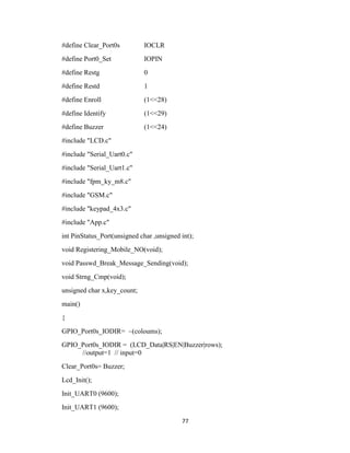 77
#define Clear_Port0s IOCLR
#define Port0_Set IOPIN
#define Restg 0
#define Restd 1
#define Enroll (1<<28)
#define Identify (1<<29)
#define Buzzer (1<<24)
#include "LCD.c"
#include "Serial_Uart0.c"
#include "Serial_Uart1.c"
#include "fpm_ky_m8.c"
#include "GSM.c"
#include "keypad_4x3.c"
#include "App.c"
int PinStatus_Port(unsigned char ,unsigned int);
void Registering_Mobile_NO(void);
void Passwd_Break_Message_Sending(void);
void Strng_Cmp(void);
unsigned char x,key_count;
main()
{
GPIO_Port0s_IODIR= ~(coloums);
GPIO_Port0s_IODIR = (LCD_Data|RS|EN|Buzzer|rows);
//output=1 // input=0
Clear_Port0s= Buzzer;
Lcd_Init();
Init_UART0 (9600);
Init_UART1 (9600);
 