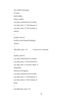 78
Init_UART0_Interrupt();
FP_Init();
GSM_S900();
Project_Label();
Lcd_Data_Chr(0,0,0,LCD_CLEAR);
Lcd_Data_Str(1,1,"1.Tkt Selection ");
Lcd_Data_Str(2,1,"2.Tkt Verifying ");
while(1)
{
KeyPad_value=0;
KeyPad_value=Keypad_Reading();
while(1)
{
if(KeyPad_value=='1') // if zero get in is meaning
{
KeyPad_value=0;
Lcd_Data_Chr(0,0,0,LCD_CLEAR);
Lcd_Data_Str(2,1,"Ticket Selection");
Lcd_Data_Str(1,1,"You Have Opted ");
Delay(500);
Selection_Of_Flights();
Lcd_Data_Chr(0,0,0,LCD_CLEAR);
Lcd_Data_Str(1,1,"1.Tkt Selection ");
Lcd_Data_Str(2,1,"2.Tkt Verifying ");
break;
}
else if(KeyPad_value=='2')
 