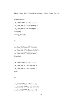 79
{
if(First_Person_flag==1||Second_Person_flag==1||Third_Person_flag==1)
{
KeyPad_value=0;
Lcd_Data_Chr(0,0,0,LCD_CLEAR);
Lcd_Data_Str(1,1,"Ticket Checking ");
Lcd_Data_Str(2,1,"You Have Opted ");
Delay(500);
Verifing_Process();
}
else
{
Lcd_Data_Chr(0,0,0,LCD_CLEAR);
Lcd_Data_Str(1,1,"No Tickets Bookd");
Lcd_Data_Str(2,1,"Pls Select Again");
Delay(300);
}
Lcd_Data_Chr(0,0,0,LCD_CLEAR);
Lcd_Data_Str(1,1,"1.Tkt Selection ");
Lcd_Data_Str(2,1,"2.Tkt Verifying ");
break;
}
else
{
Lcd_Data_Chr(0,0,0,LCD_CLEAR);
Lcd_Data_Str(1,1,"Wrng Key Pressed");
Lcd_Data_Str(2,1,"Pls Try Again...");
 