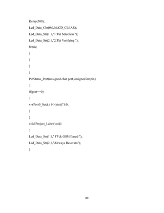80
Delay(500);
Lcd_Data_Chr(0,0,0,LCD_CLEAR);
Lcd_Data_Str(1,1,"1.Tkt Selection ");
Lcd_Data_Str(2,1,"2.Tkt Verifying ");
break;
}
}
}
}
PinStatus_Port(unsigned char port,unsigned int pin)
{
if(port==0)
{
x=(Port0_Set& (1<<pin))?1:0;
}
}
void Project_Label(void)
{
Lcd_Data_Str(1,1," FP & GSM Based ");
Lcd_Data_Str(2,1,"Airways Resevatn");
}
 