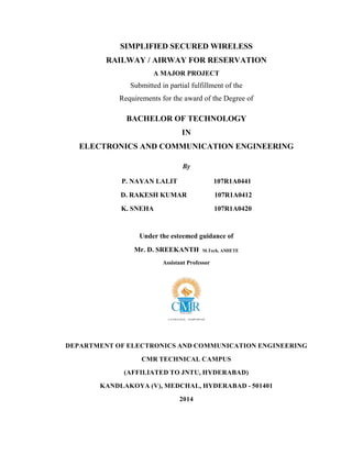 SIMPLIFIED SECURED WIRELESS
RAILWAY / AIRWAY FOR RESERVATION
A MAJOR PROJECT
Submitted in partial fulfillment of the
Requirements for the award of the Degree of
BACHELOR OF TECHNOLOGY
IN
ELECTRONICS AND COMMUNICATION ENGINEERING
By
P. NAYAN LALIT 107R1A0441
D. RAKESH KUMAR 107R1A0412
K. SNEHA 107R1A0420
Under the esteemed guidance of
Mr. D. SREEKANTH M.Tech, AMIETE
Assistant Professor
DEPARTMENT OF ELECTRONICS AND COMMUNICATION ENGINEERING
CMR TECHNICAL CAMPUS
(AFFILIATED TO JNTU, HYDERABAD)
KANDLAKOYA (V), MEDCHAL, HYDERABAD - 501401
2014
 